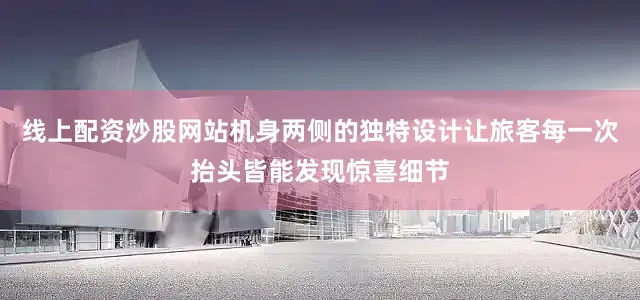 线上配资炒股网站机身两侧的独特设计让旅客每一次抬头皆能发现惊喜细节