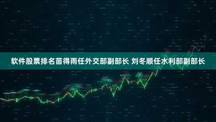 软件股票排名苗得雨任外交部副部长 刘冬顺任水利部副部长