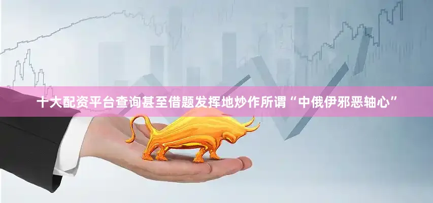 十大配资平台查询甚至借题发挥地炒作所谓“中俄伊邪恶轴心”