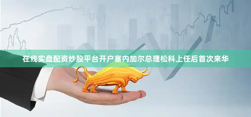 在线实盘配资炒股平台开户塞内加尔总理松科上任后首次来华