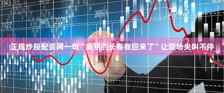 正规炒股配资网一句“美丽的长春我回来了”让现场尖叫不停