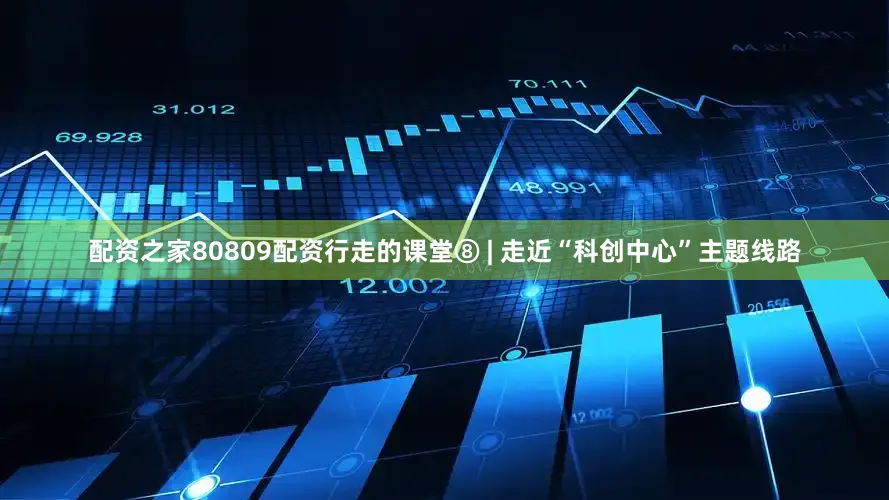 配资之家80809配资行走的课堂⑧ | 走近“科创中心”主题线路
