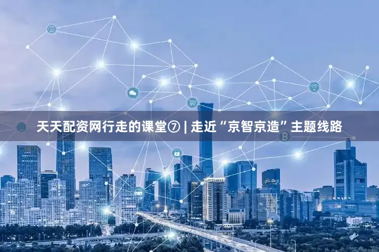 天天配资网行走的课堂⑦ | 走近“京智京造”主题线路