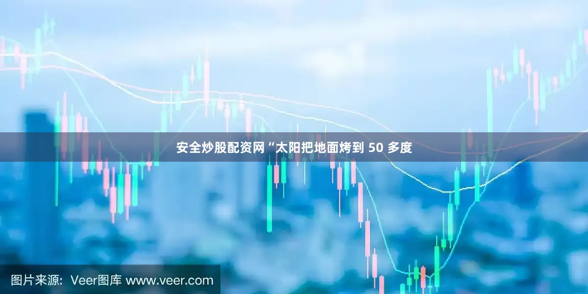 安全炒股配资网“太阳把地面烤到 50 多度
