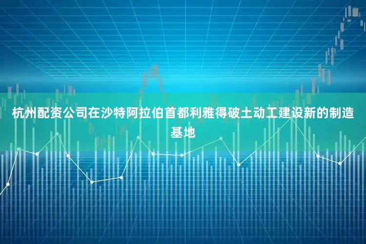 杭州配资公司在沙特阿拉伯首都利雅得破土动工建设新的制造基地