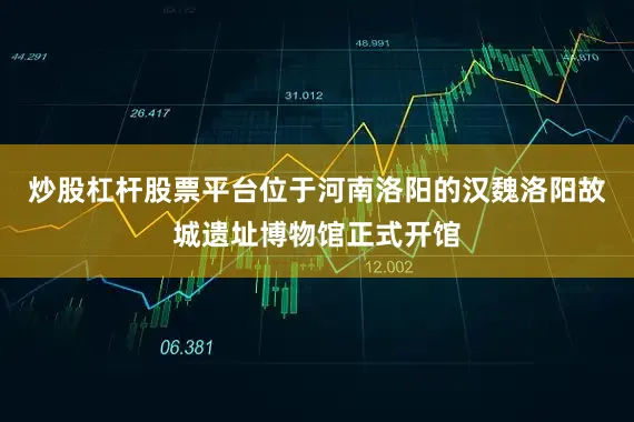 炒股杠杆股票平台位于河南洛阳的汉魏洛阳故城遗址博物馆正式开馆