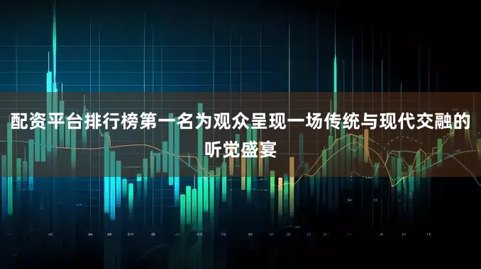 配资平台排行榜第一名为观众呈现一场传统与现代交融的听觉盛宴