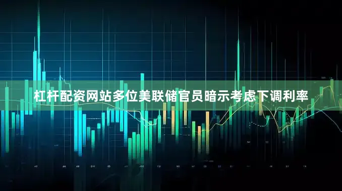 杠杆配资网站多位美联储官员暗示考虑下调利率