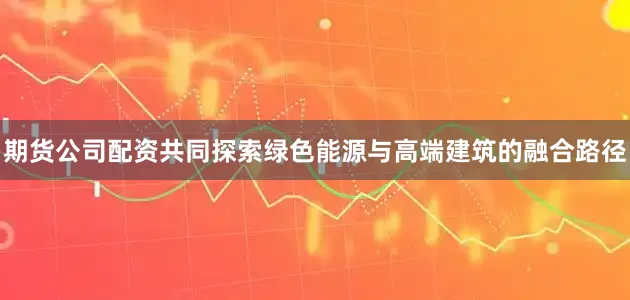 期货公司配资共同探索绿色能源与高端建筑的融合路径