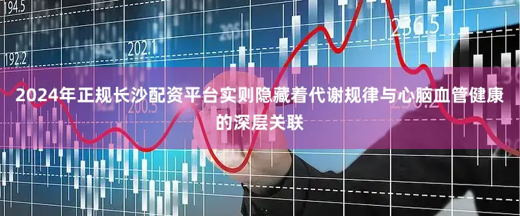 2024年正规长沙配资平台实则隐藏着代谢规律与心脑血管健康的深层关联